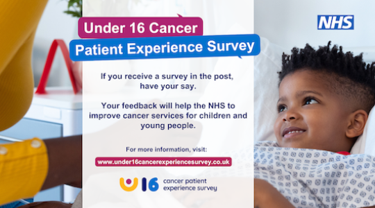 Under 16 Patient Experience Survey. If you receive a survey in the post, have your say. Your feedback will help the NHS to improve cancer services for children and young people.